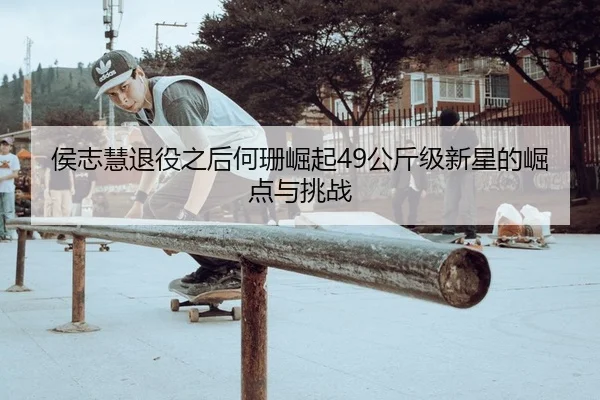 侯志慧退役之后何珊崛起49公斤级新星的崛点与挑战