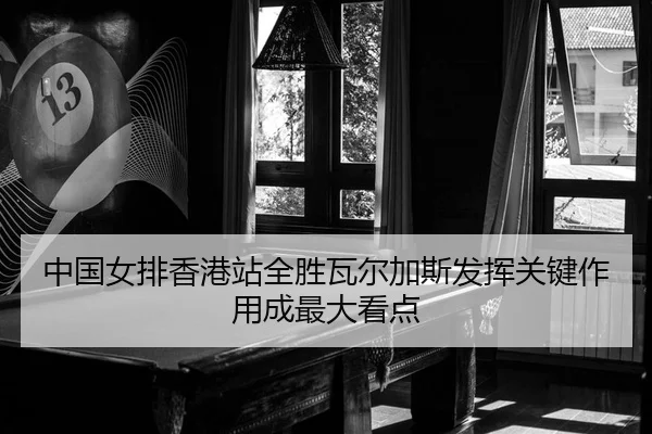 中国女排香港站全胜瓦尔加斯发挥关键作用成最大看点
